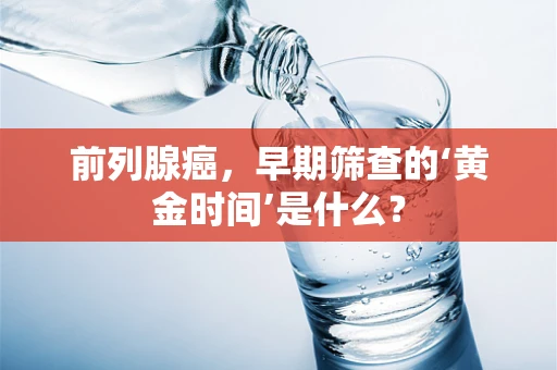 前列腺癌，早期筛查的‘黄金时间’是什么？