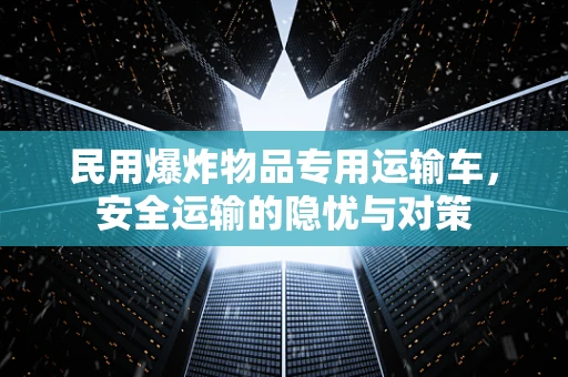 民用爆炸物品专用运输车，安全运输的隐忧与对策