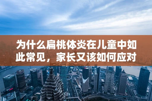 为什么扁桃体炎在儿童中如此常见，家长又该如何应对？