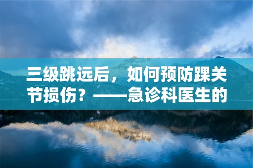 三级跳远后，如何预防踝关节损伤？——急诊科医生的温馨提示