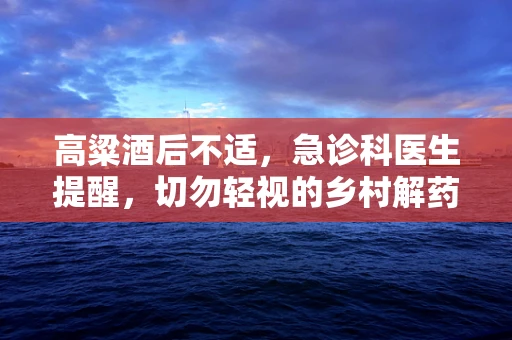 高粱酒后不适，急诊科医生提醒，切勿轻视的乡村解药？