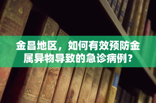 金昌地区，如何有效预防金属异物导致的急诊病例？