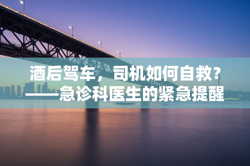 酒后驾车，司机如何自救？——急诊科医生的紧急提醒