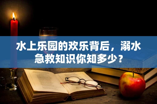 水上乐园的欢乐背后，溺水急救知识你知多少？