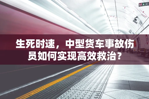 生死时速，中型货车事故伤员如何实现高效救治？