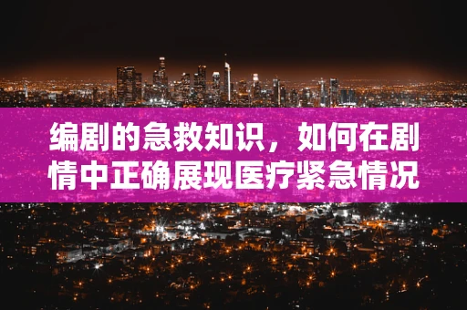 编剧的急救知识，如何在剧情中正确展现医疗紧急情况？