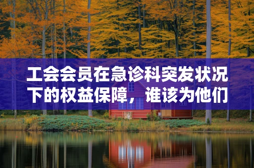 工会会员在急诊科突发状况下的权益保障，谁该为他们的紧急医疗买单？