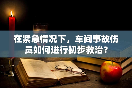 在紧急情况下，车间事故伤员如何进行初步救治？