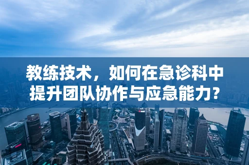 教练技术，如何在急诊科中提升团队协作与应急能力？