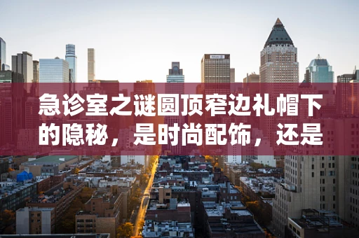 急诊室之谜圆顶窄边礼帽下的隐秘，是时尚配饰，还是病情信号？