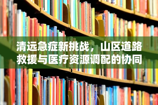 清远急症新挑战，山区道路救援与医疗资源调配的协同策略