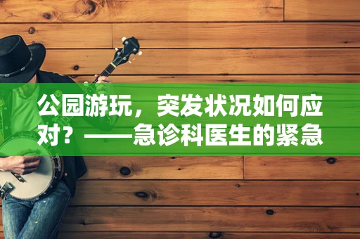 公园游玩，突发状况如何应对？——急诊科医生的紧急指导