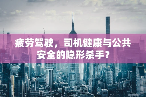 疲劳驾驶，司机健康与公共安全的隐形杀手？