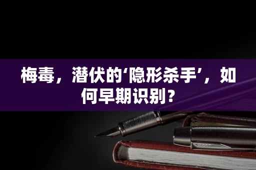 梅毒，潜伏的‘隐形杀手’，如何早期识别？