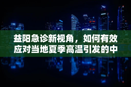 益阳急诊新视角，如何有效应对当地夏季高温引发的中暑危机？