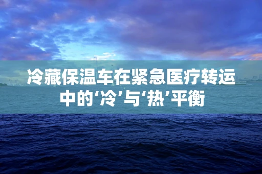 冷藏保温车在紧急医疗转运中的‘冷’与‘热’平衡