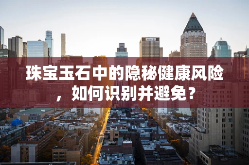 珠宝玉石中的隐秘健康风险，如何识别并避免？