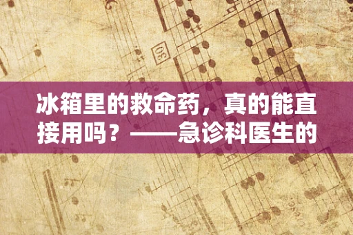 冰箱里的救命药，真的能直接用吗？——急诊科医生的温馨提醒