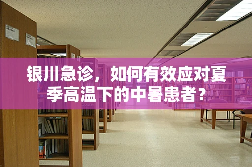 银川急诊，如何有效应对夏季高温下的中暑患者？