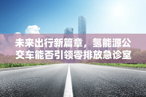 未来出行新篇章，氢能源公交车能否引领零排放急诊室绿色急救？