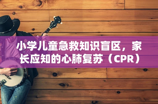 小学儿童急救知识盲区，家长应知的心肺复苏（CPR）误区与正确做法