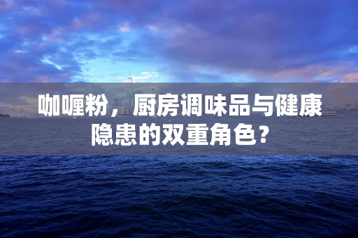 咖喱粉，厨房调味品与健康隐患的双重角色？