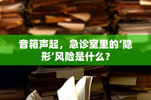 音箱声起，急诊室里的‘隐形’风险是什么？