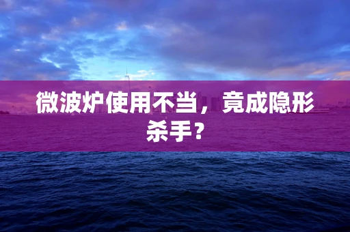 微波炉使用不当，竟成隐形杀手？