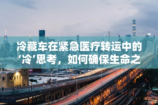 冷藏车在紧急医疗转运中的‘冷’思考，如何确保生命之链不断？