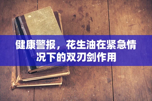 健康警报，花生油在紧急情况下的双刃剑作用