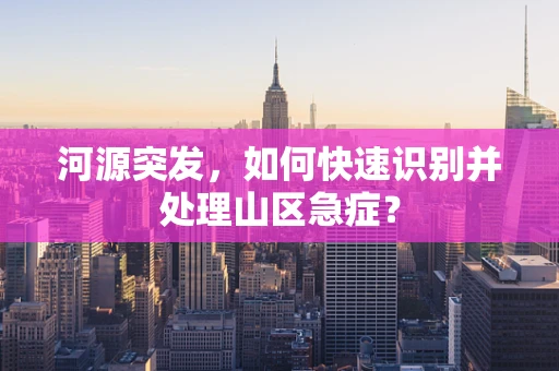 河源突发，如何快速识别并处理山区急症？