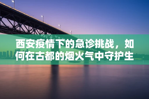 西安疫情下的急诊挑战，如何在古都的烟火气中守护生命线？