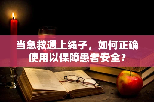 当急救遇上绳子，如何正确使用以保障患者安全？