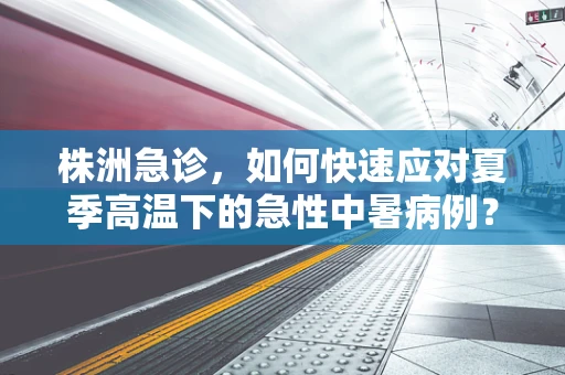 株洲急诊，如何快速应对夏季高温下的急性中暑病例？