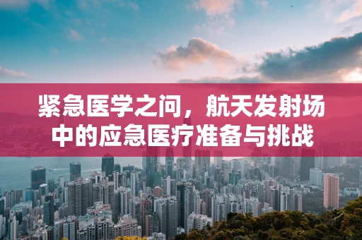 紧急医学之问，航天发射场中的应急医疗准备与挑战